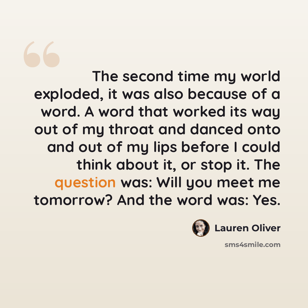 “The second time my world exploded, it was also because of a word. A word that worked its way out of my throat and danced onto and out of my lips before I could think about it, or stop it. The question was: Will you meet me tomorrow? And the word was: Yes.” quote by Lauren Oliver