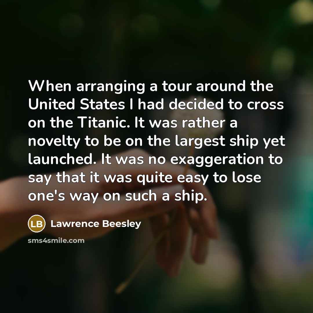 “When arranging a tour around the United States I had decided to cross on the Titanic. It was rather a novelty to be on the largest ship yet launched. It was no exaggeration to say that it was quite easy to lose one's way on such a ship.” quote by Lawrence Beesley