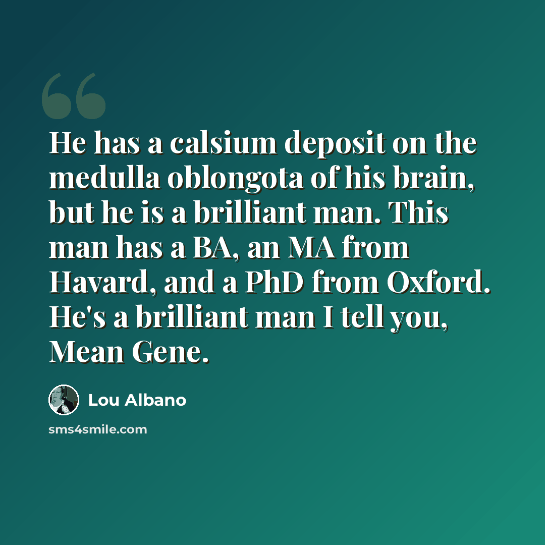 “He has a calsium deposit on the medulla oblongota of his brain, but he is a brilliant man. This man has a BA, an MA from Havard, and a PhD from Oxford. He's a brilliant man I tell you, Mean Gene.” quote by Lou Albano