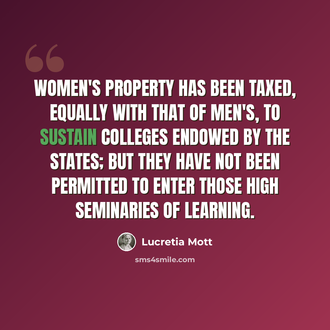 “Women's property has been taxed, equally with that of men's, to sustain colleges endowed by the states; but they have not been permitted to enter those high seminaries of learning.” quote by Lucretia Mott