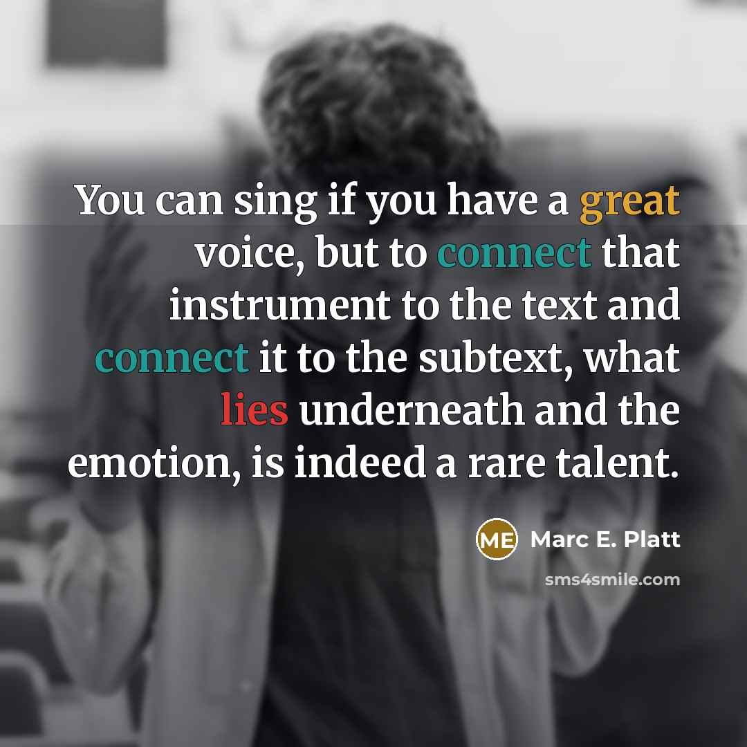 “You can sing if you have a great voice, but to connect that instrument to the text and connect it to the subtext, what lies underneath and the emotion, is indeed a rare talent.” quote by Marc E. Platt