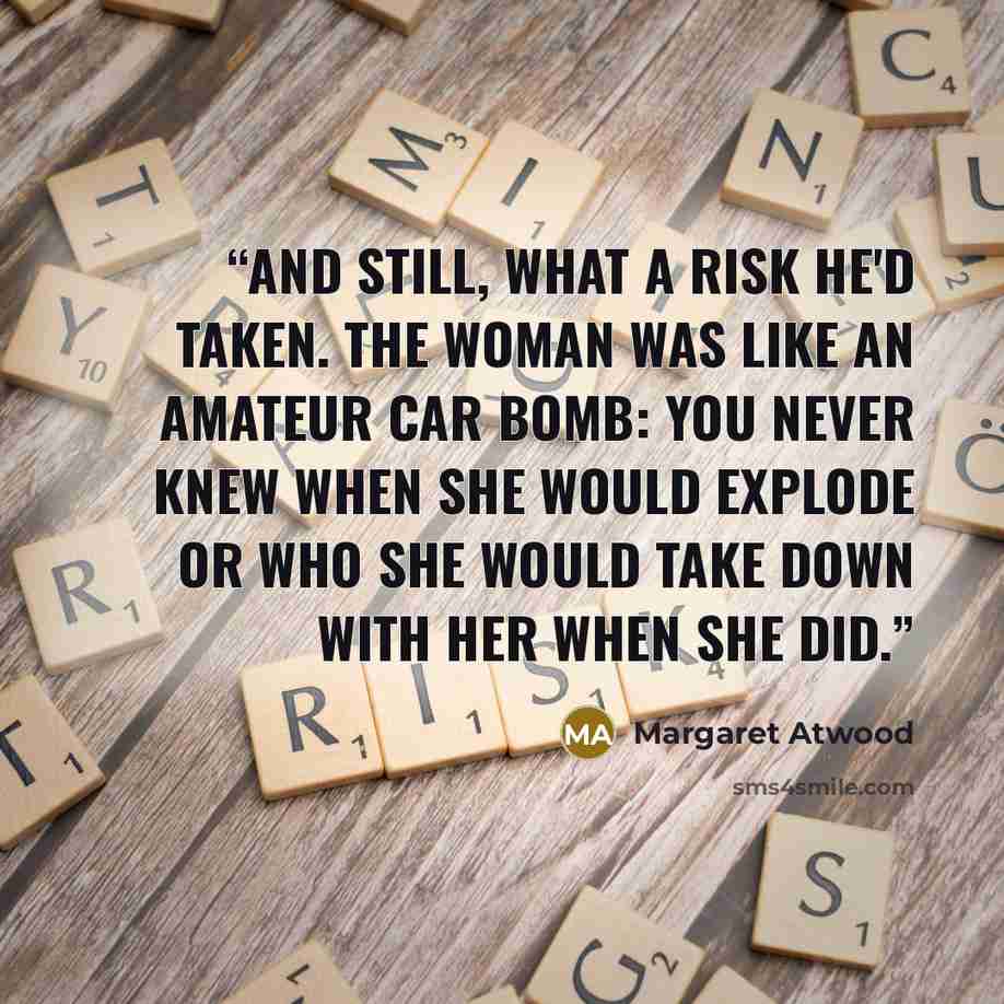 “And still, what a risk he'd taken. The woman was like an amateur car bomb: you never knew when she would explode or who she would take down with her when she did.” quote by Margaret Atwood