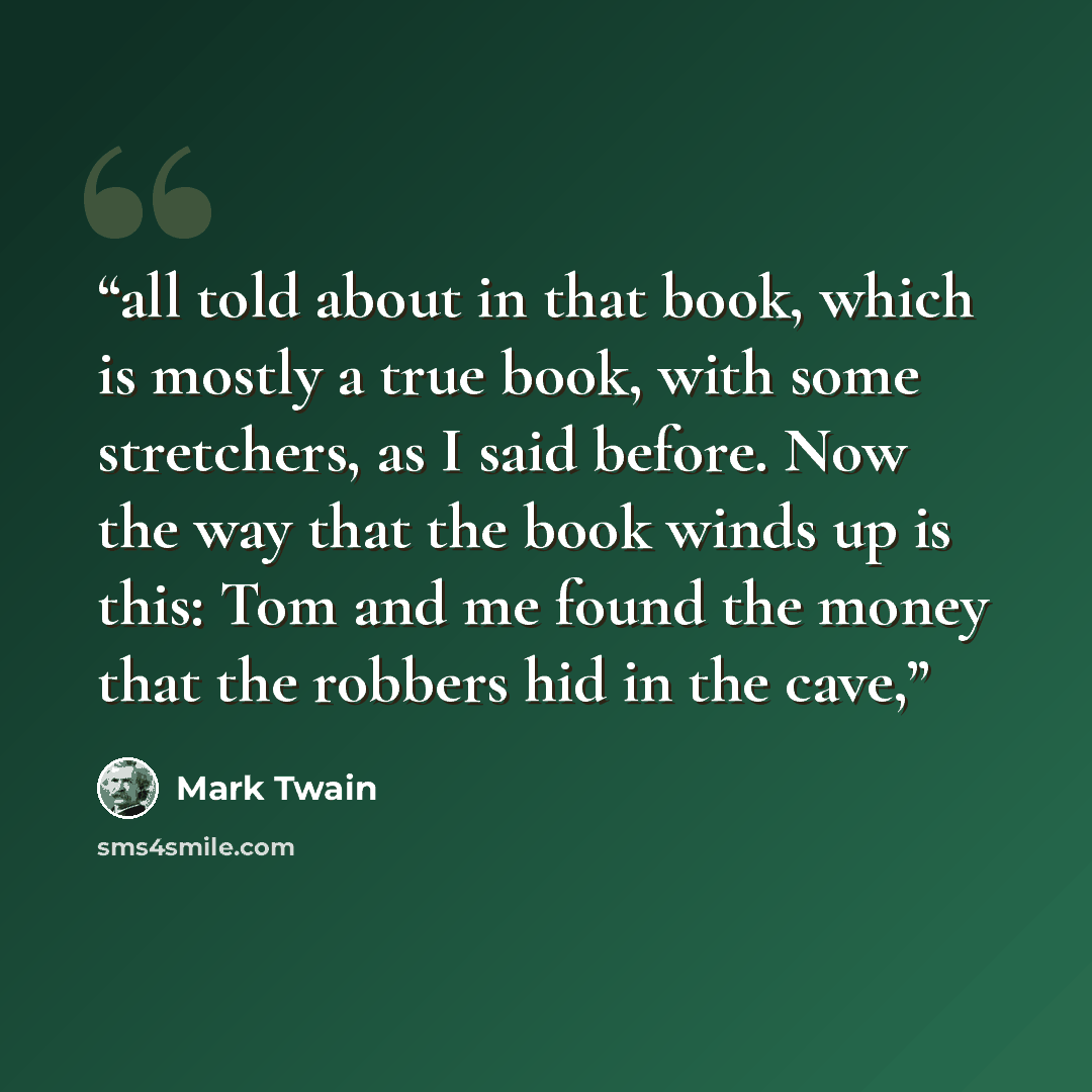 “all told about in that book, which is mostly a true book, with some stretchers, as I said before. Now the way that the book winds up is this: Tom and me found the money that the robbers hid in the cave,” quote by Mark Twain
