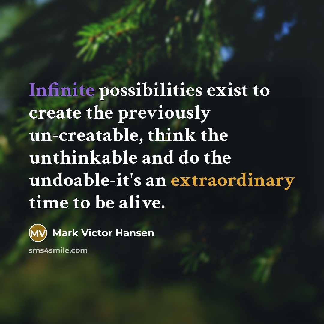 “Infinite possibilities exist to create the previously un-creatable, think the unthinkable and do the undoable-it's an extraordinary time to be alive.” quote by Mark Victor Hansen