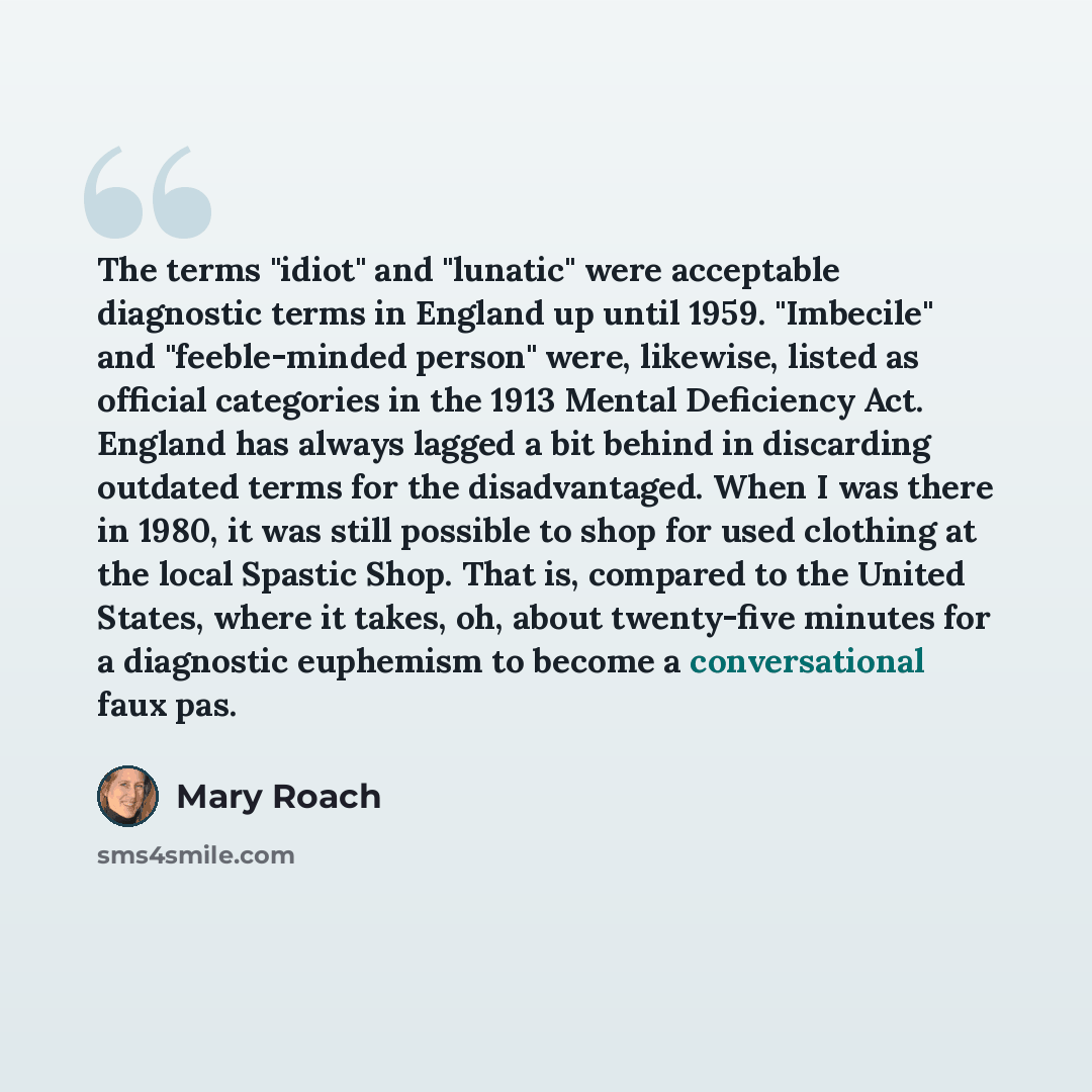 “The terms "idiot" and "lunatic" were acceptable diagnostic terms in England up until 1959. "Imbecile" and "feeble-minded person" were, likewise, listed as official categories in the 1913 Mental Deficiency Act. England has always lagged a bit behind in discarding outdated terms for the…” quote by Mary Roach