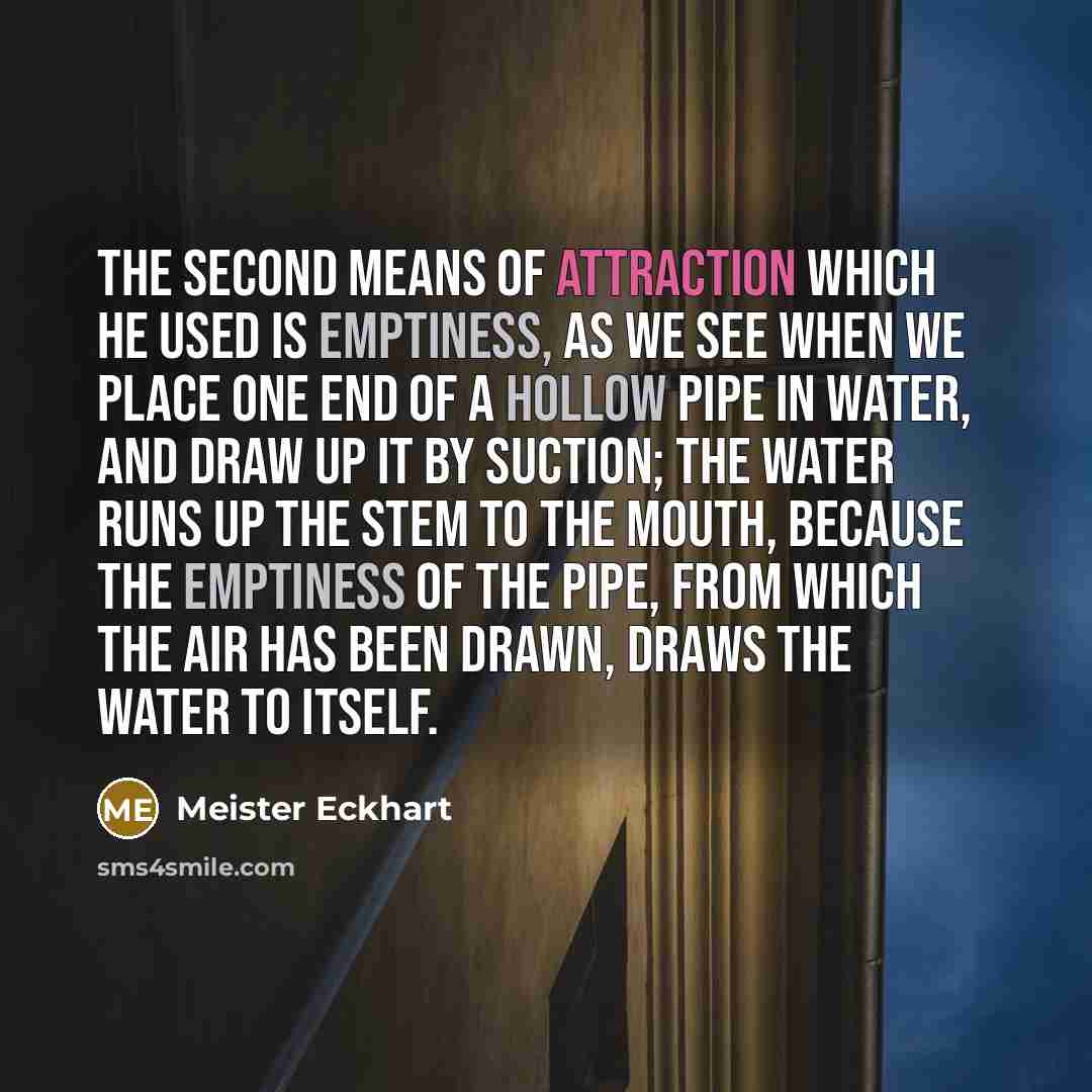 “The second means of attraction which He used is Emptiness, as we see when we place one end of a hollow pipe in water, and draw up it by suction; the water runs up the stem to the mouth, because the emptiness of the pipe, from which the air has been drawn, draws the water to itself.” quote by Meister Eckhart