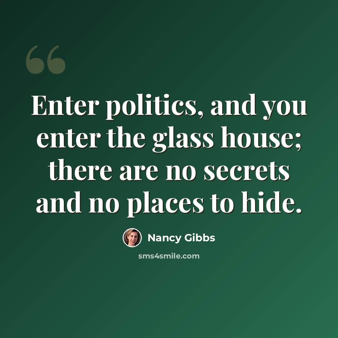 “Enter politics, and you enter the glass house; there are no secrets and no places to hide.” quote by Nancy Gibbs