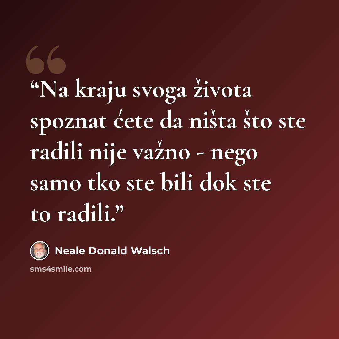 “Na kraju svoga života spoznat ćete da ništa što ste radili nije važno - nego samo tko ste bili dok ste to radili.” quote by Neale Donald Walsch