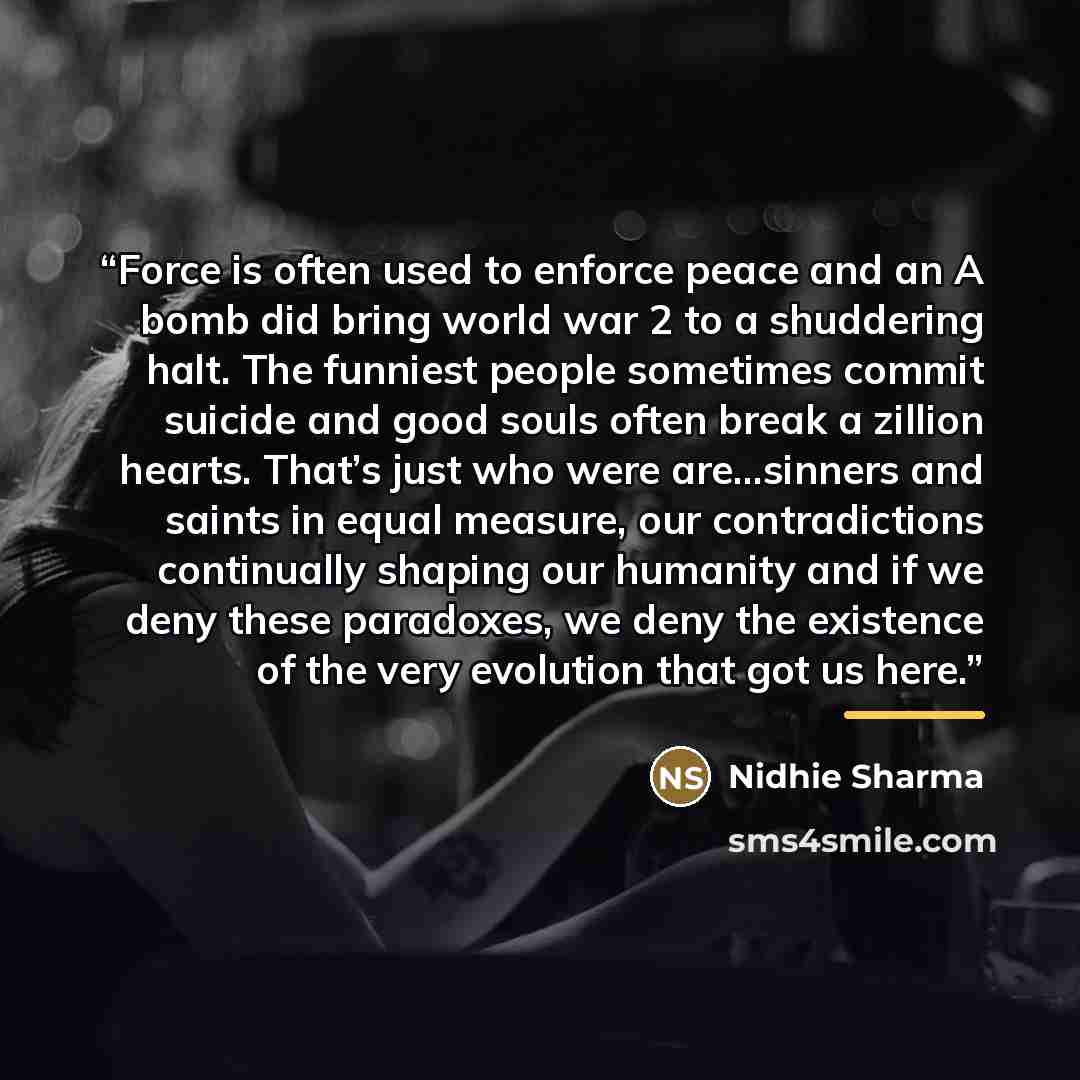 “Force is often used to enforce peace and an A bomb did bring world war 2 to a shuddering halt. The funniest people sometimes commit suicide and good souls often break a zillion hearts. That’s just who were are…sinners and saints in equal measure, our contradictions continually shaping our humanity…” quote by Nidhie Sharma