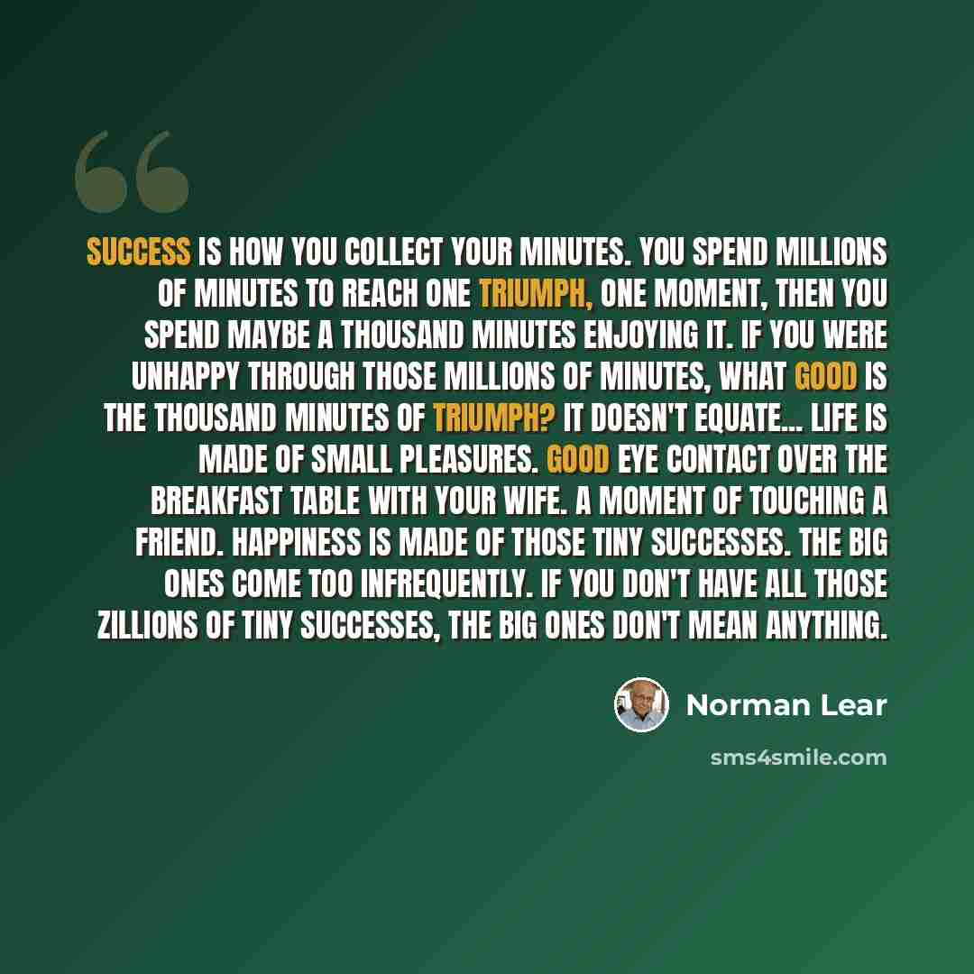“Success is how you collect your minutes. You spend millions of minutes to reach one triumph, one moment, then you spend maybe a thousand minutes enjoying it. If you were unhappy through those millions of minutes, what good is the thousand minutes of triumph? It doesn't equate... Life is made of…” quote by Norman Lear