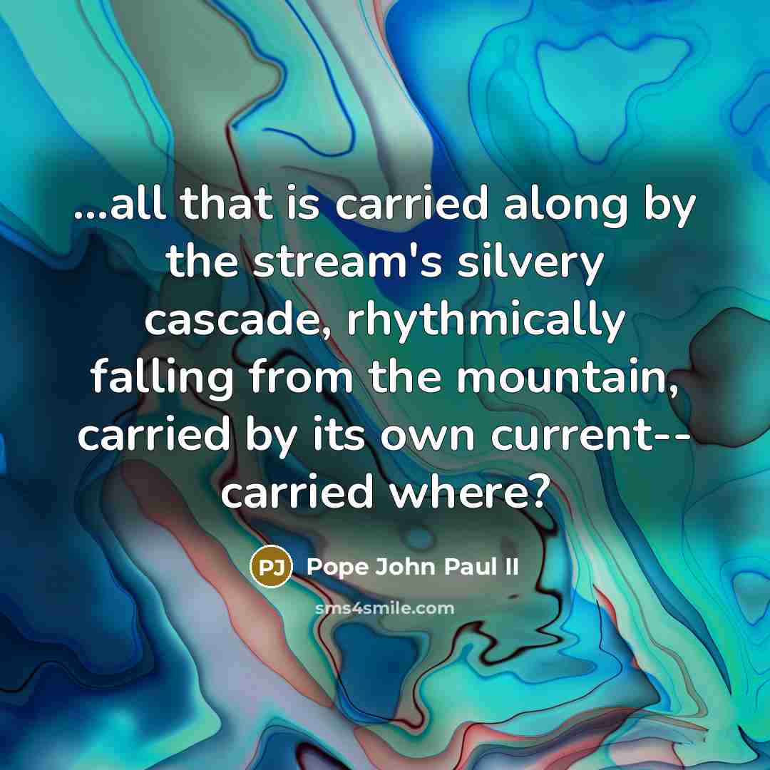 “...all that is carried along by the stream's silvery cascade, rhythmically falling from the mountain, carried by its own current-- carried where?” quote by Pope John Paul II