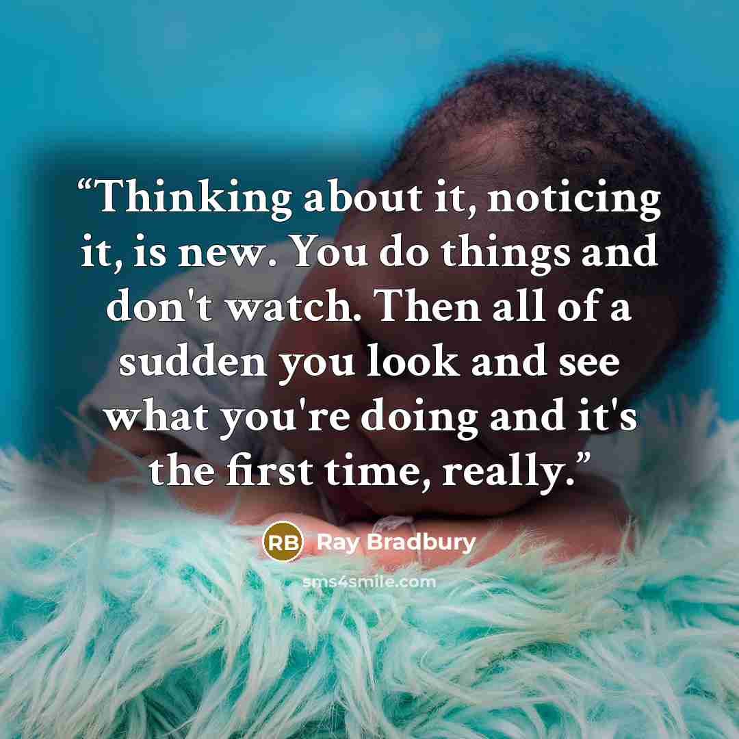“Thinking about it, noticing it, is new. You do things and don't watch. Then all of a sudden you look and see what you're doing and it's the first time, really.” quote by Ray Bradbury