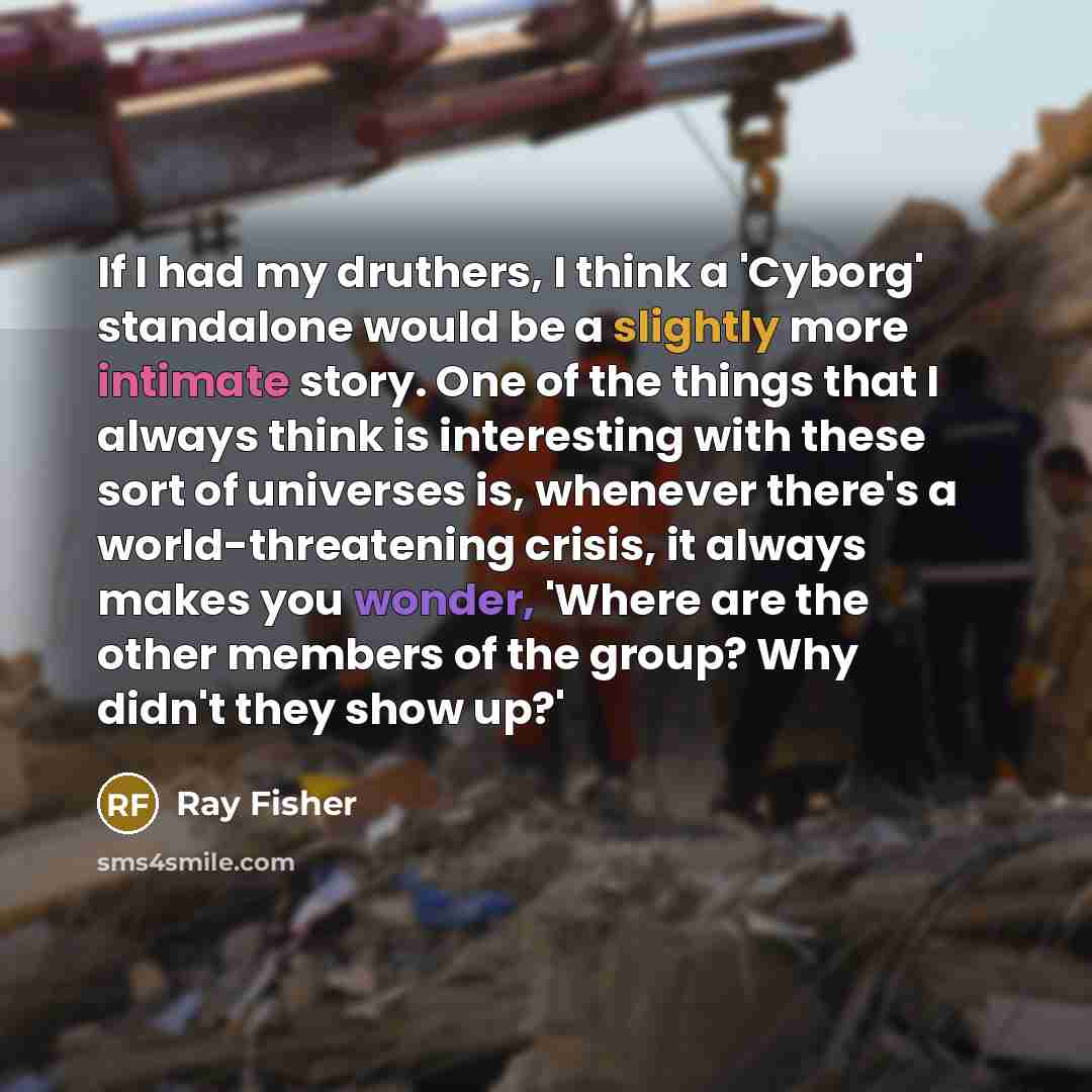 “If I had my druthers, I think a 'Cyborg' standalone would be a slightly more intimate story. One of the things that I always think is interesting with these sort of universes is, whenever there's a world-threatening crisis, it always makes you wonder, 'Where are the other members of the group? Why…” quote by Ray Fisher