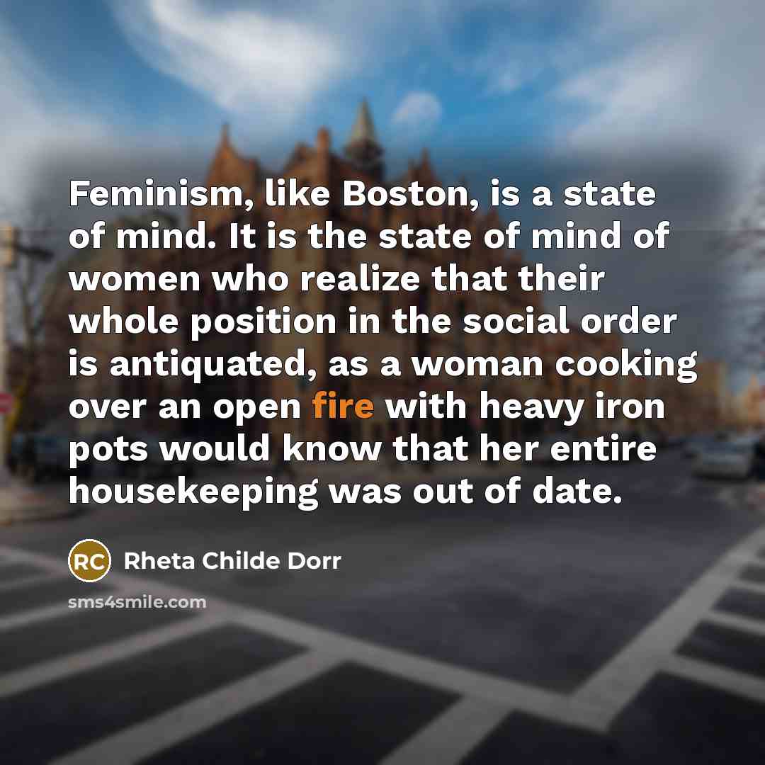 “Feminism, like Boston, is a state of mind. It is the state of mind of women who realize that their whole position in the social order is antiquated, as a woman cooking over an open fire with heavy iron pots would know that her entire housekeeping was out of date.” quote by Rheta Childe Dorr