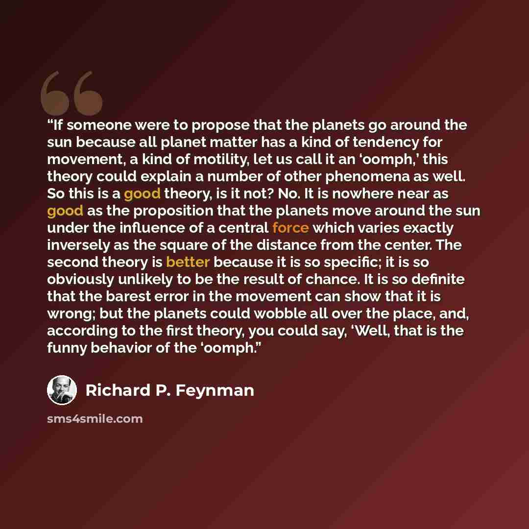 “If someone were to propose that the planets go around the sun because all planet matter has a kind of tendency for movement, a kind of motility, let us call it an ‘oomph,’ this theory could explain a number of other phenomena as well. So this is a good theory, is it not? No. It is nowhere near as…” quote by Richard P. Feynman