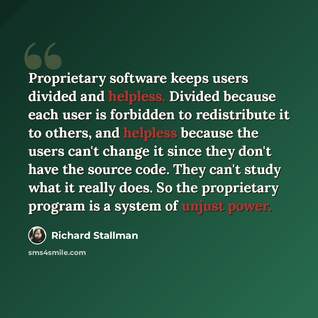 “Proprietary software keeps users divided and helpless. Divided because each user is forbidden to redistribute it to others, and helpless because the users can't change it since they don't have the source code. They can't study what it really does. So the proprietary program is a system of unjust…” quote by Richard Stallman