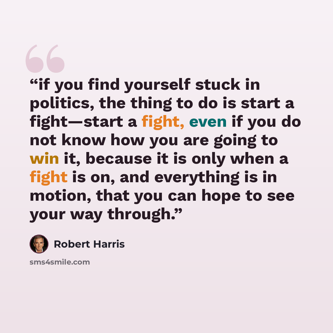 “if you find yourself stuck in politics, the thing to do is start a fight—start a fight, even if you do not know how you are going to win it, because it is only when a fight is on, and everything is in motion, that you can hope to see your way through.” quote by Robert Harris
