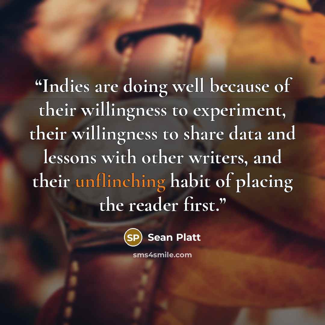“Indies are doing well because of their willingness to experiment, their willingness to share data and lessons with other writers, and their unflinching habit of placing the reader first.” quote by Sean Platt