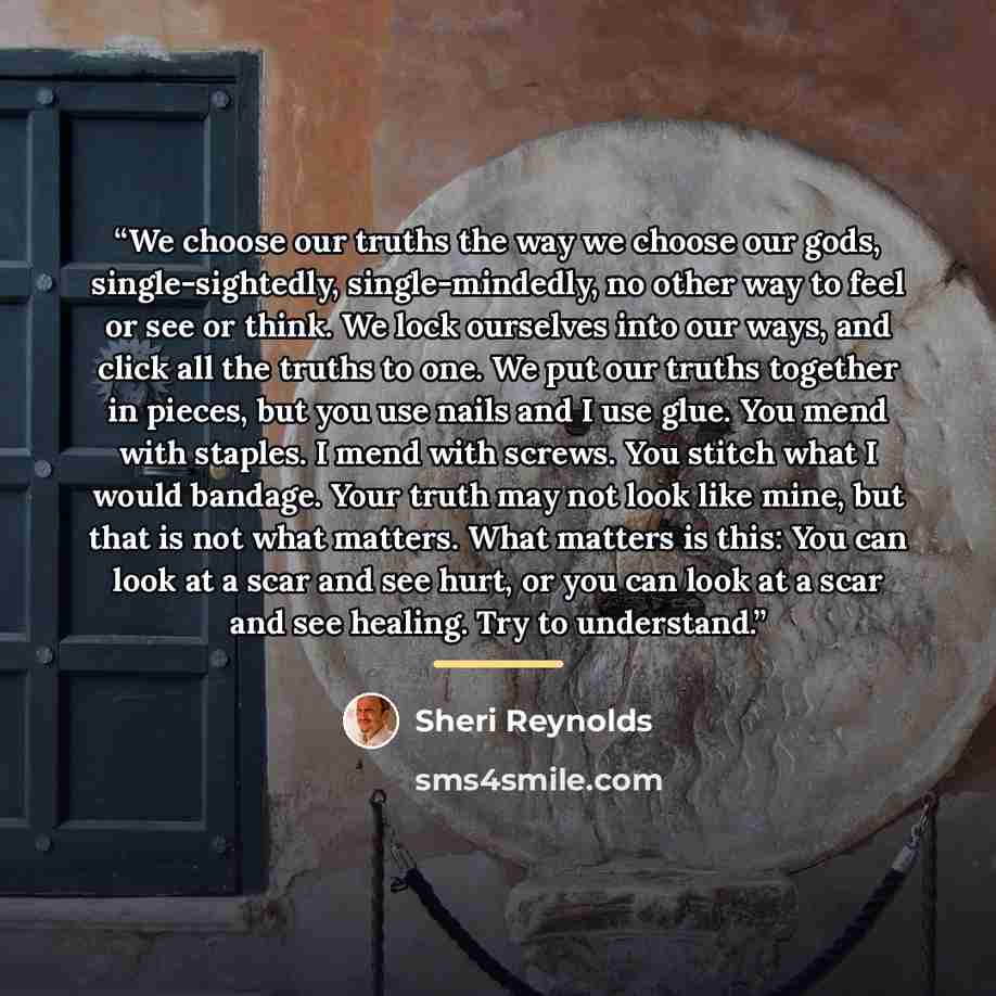 “We choose our truths the way we choose our gods, single-sightedly, single-mindedly, no other way to feel or see or think. We lock ourselves into our ways, and click all the truths to one. We put our truths together in pieces, but you use nails and I use glue. You mend with staples. I mend with…” quote by Sheri Reynolds