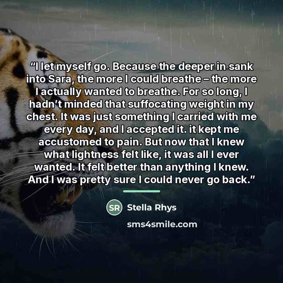 “I let myself go. Because the deeper in sank into Sara, the more I could breathe – the more I actually wanted to breathe. For so long, I hadn’t minded that suffocating weight in my chest. It was just something I carried with me every day, and I accepted it. it kept me accustomed to pain. But now…” quote by Stella Rhys