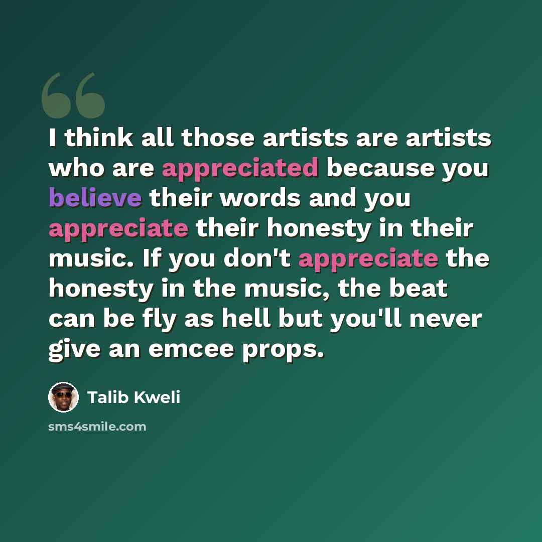 “I think all those artists are artists who are appreciated because you believe their words and you appreciate their honesty in their music. If you don't appreciate the honesty in the music, the beat can be fly as hell but you'll never give an emcee props.” quote by Talib Kweli