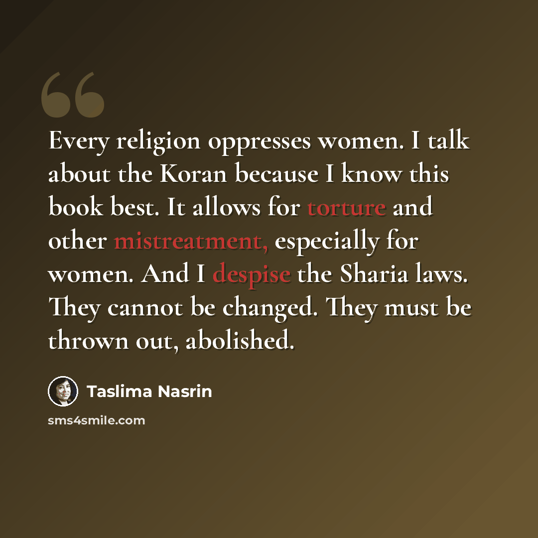 “Every religion oppresses women. I talk about the Koran because I know this book best. It allows for torture and other mistreatment, especially for women. And I despise the Sharia laws. They cannot be changed. They must be thrown out, abolished.” quote by Taslima Nasrin