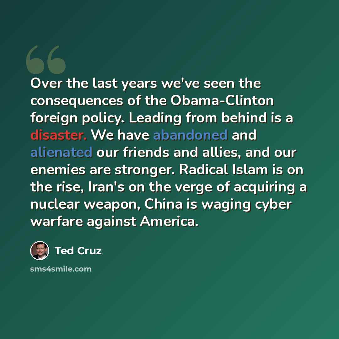 “Over the last years we've seen the consequences of the Obama-Clinton foreign policy. Leading from behind is a disaster. We have abandoned and alienated our friends and allies, and our enemies are stronger. Radical Islam is on the rise, Iran's on the verge of acquiring a nuclear weapon, China is…” quote by Ted Cruz