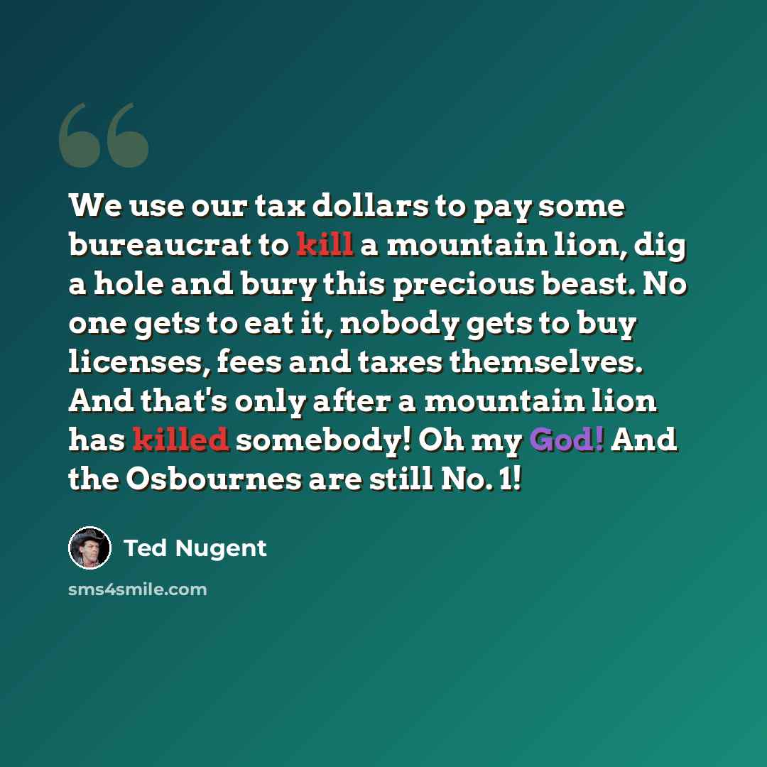 “We use our tax dollars to pay some bureaucrat to kill a mountain lion, dig a hole and bury this precious beast. No one gets to eat it, nobody gets to buy licenses, fees and taxes themselves. And that's only after a mountain lion has killed somebody! Oh my God! And the Osbournes are still No. 1!” quote by Ted Nugent