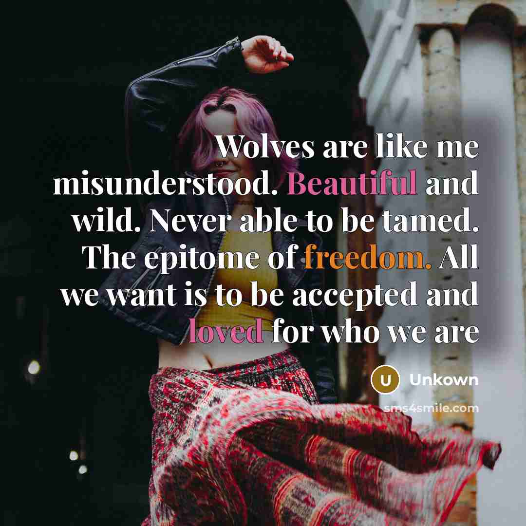 “Wolves are like me misunderstood. Beautiful and wild. Never able to be tamed. The epitome of freedom. All we want is to be accepted and loved for who we are” quote by Unkown