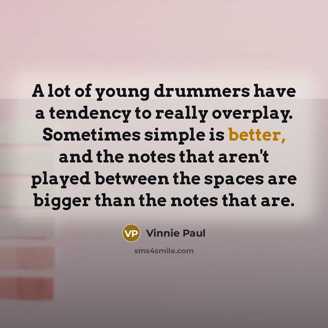 “A lot of young drummers have a tendency to really overplay. Sometimes simple is better, and the notes that aren't played between the spaces are bigger than the notes that are.” quote by Vinnie Paul