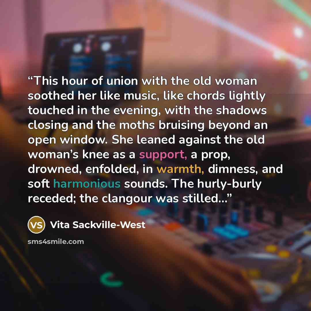 “This hour of union with the old woman soothed her like music, like chords lightly touched in the evening, with the shadows closing and the moths bruising beyond an open window. She leaned against the old woman’s knee as a support, a prop, drowned, enfolded, in warmth, dimness, and soft harmonious…” quote by Vita Sackville-West