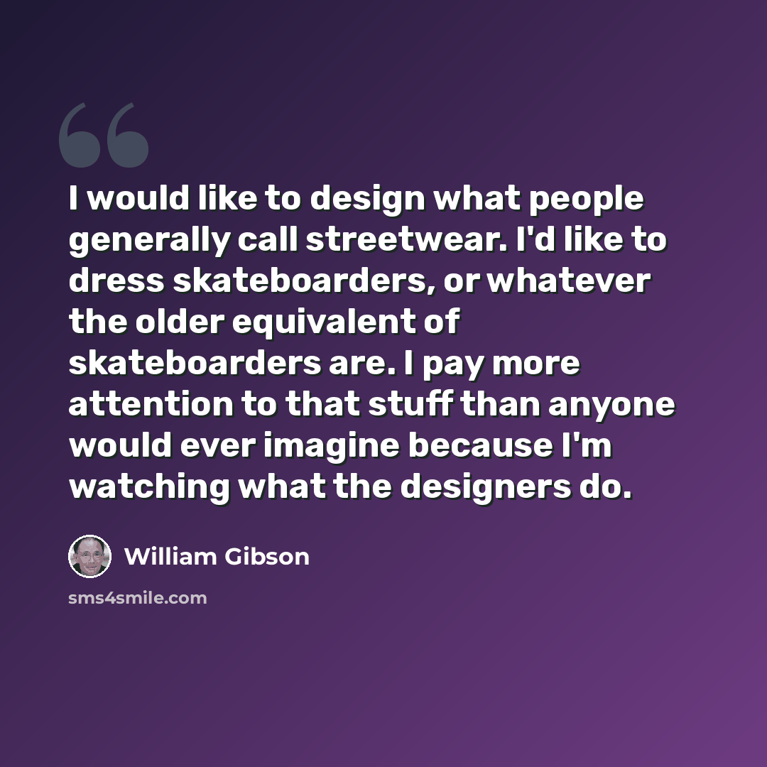 “I would like to design what people generally call streetwear. I'd like to dress skateboarders, or whatever the older equivalent of skateboarders are. I pay more attention to that stuff than anyone would ever imagine because I'm watching what the designers do.” quote by William Gibson