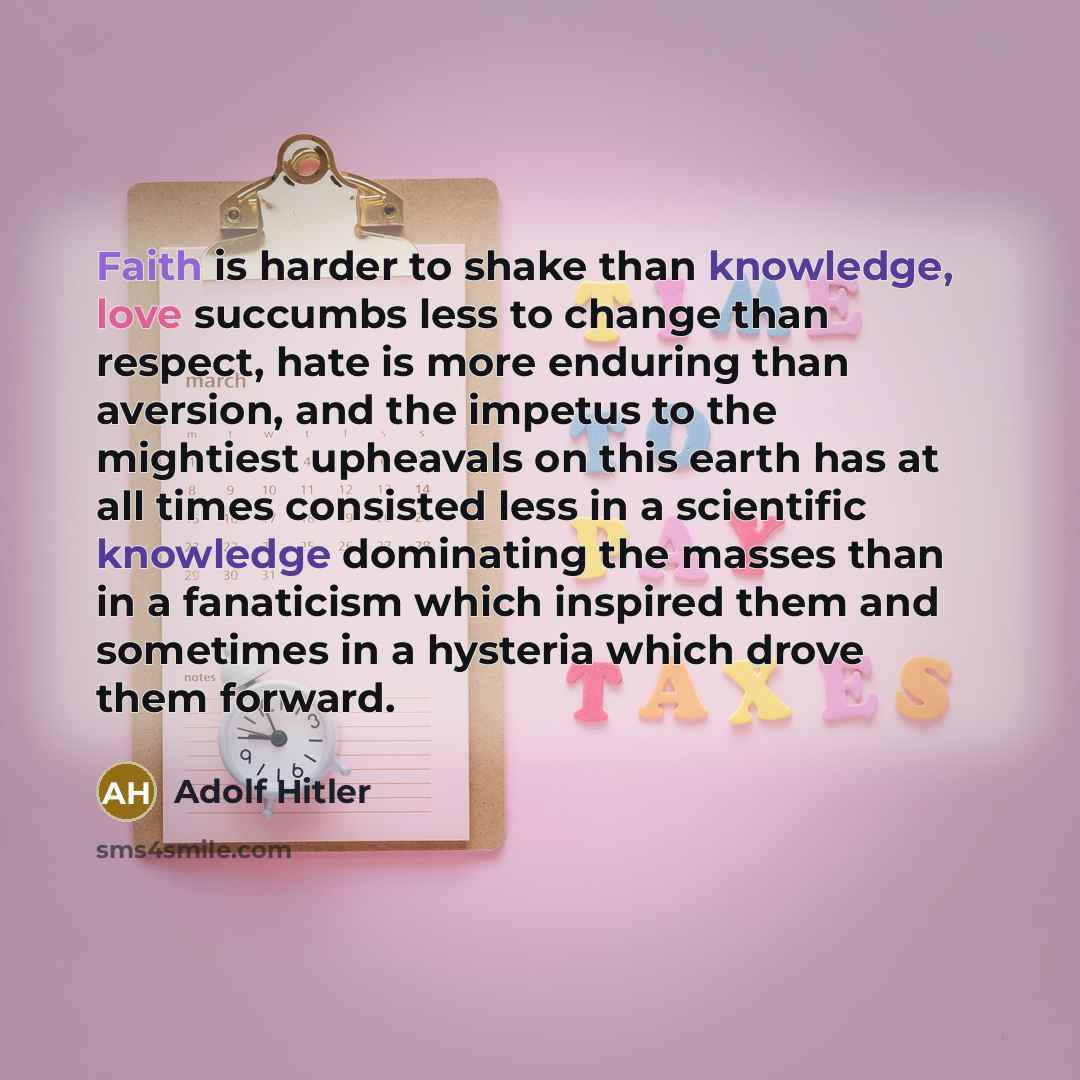 “Faith is harder to shake than knowledge, love succumbs less to change than respect, hate is more enduring than aversion, and the impetus to the mightiest upheavals on this earth has at all times consisted less in a scientific knowledge dominating the masses than in a fanaticism which inspired them…” quote by Adolf Hitler