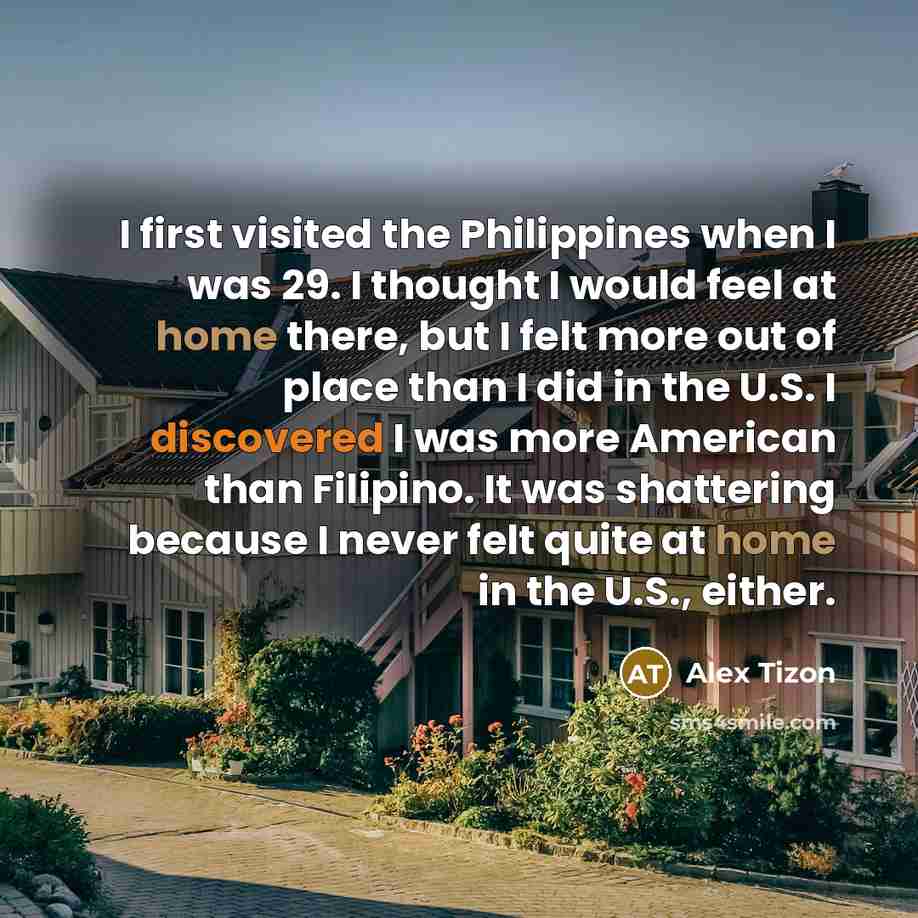 “I first visited the Philippines when I was 29. I thought I would feel at home there, but I felt more out of place than I did in the U.S. I discovered I was more American than Filipino. It was shattering because I never felt quite at home in the U.S., either.” quote by Alex Tizon