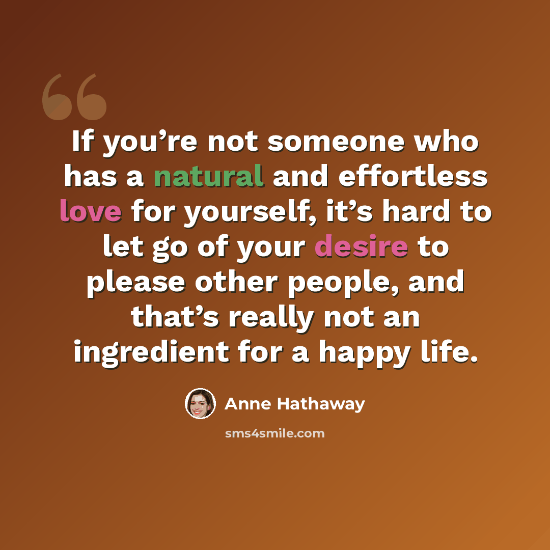 “If you’re not someone who has a natural and effortless love for yourself, it’s hard to let go of your desire to please other people, and that’s really not an ingredient for a happy life.” quote by Anne Hathaway