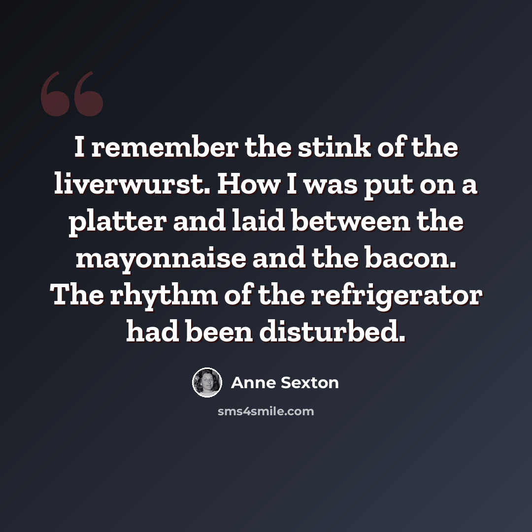 “I remember the stink of the liverwurst. How I was put on a platter and laid between the mayonnaise and the bacon. The rhythm of the refrigerator had been disturbed.” quote by Anne Sexton