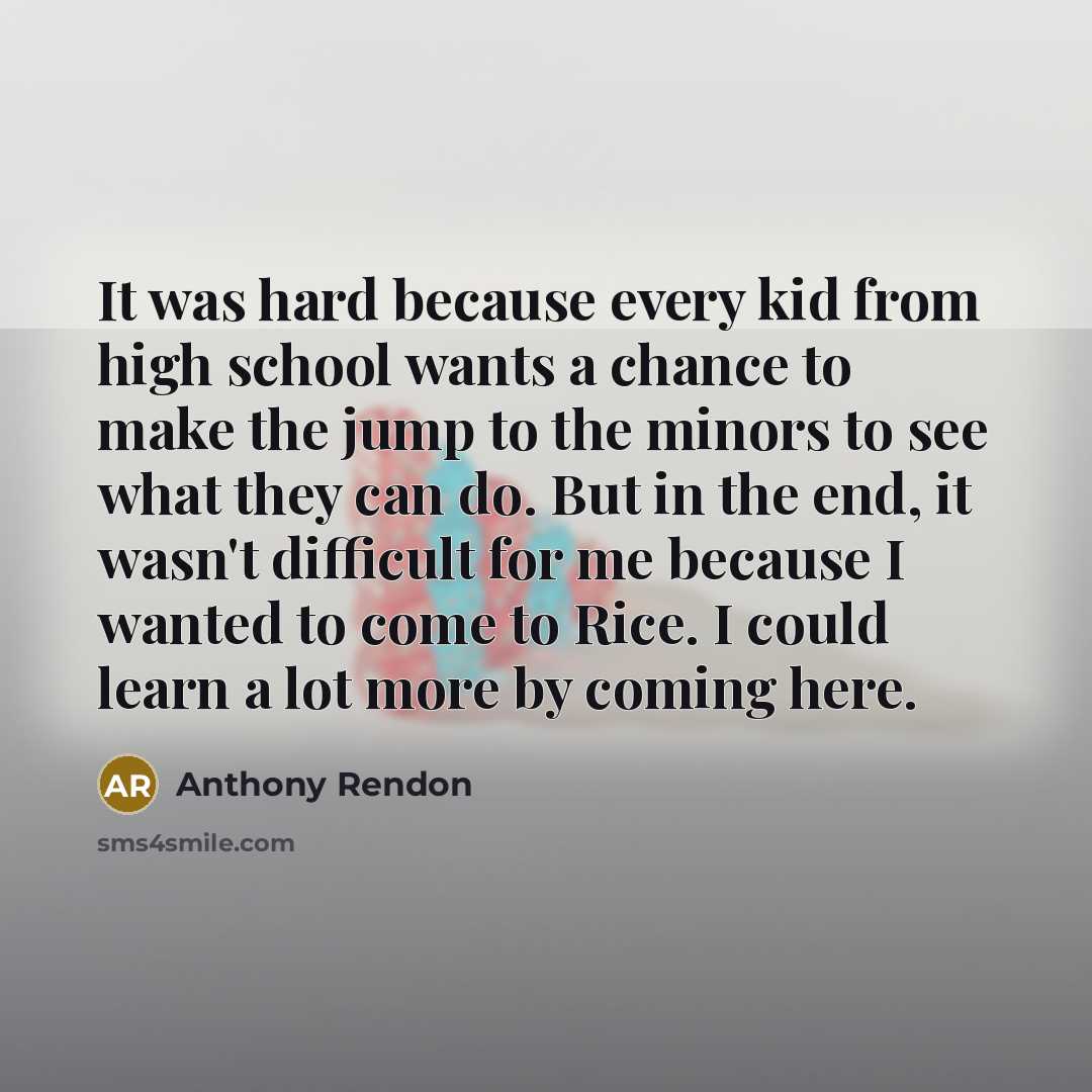 “It was hard because every kid from high school wants a chance to make the jump to the minors to see what they can do. But in the end, it wasn't difficult for me because I wanted to come to Rice. I could learn a lot more by coming here.” quote by Anthony Rendon