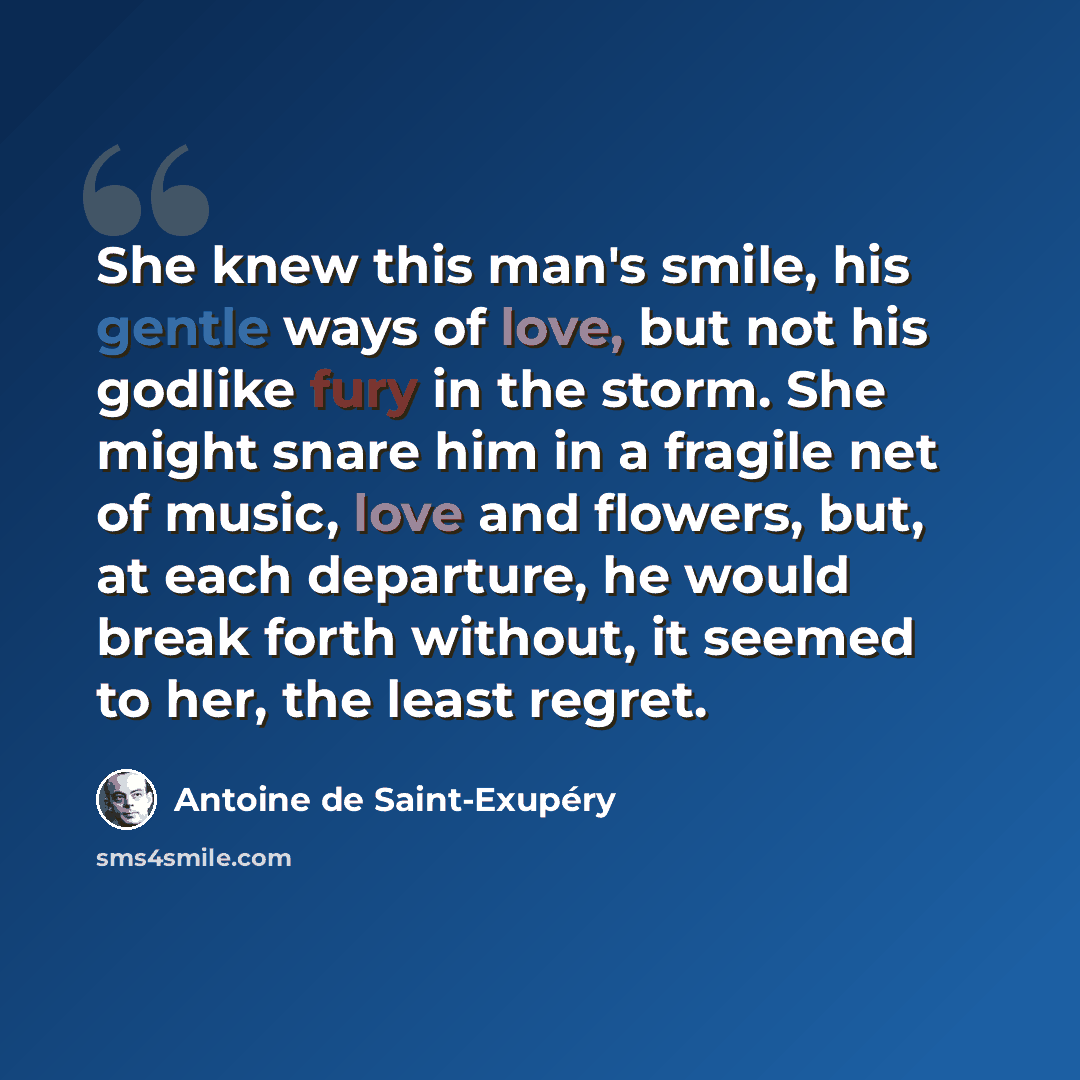 “She knew this man's smile, his gentle ways of love, but not his godlike fury in the storm. She might snare him in a fragile net of music, love and flowers, but, at each departure, he would break forth without, it seemed to her, the least regret.” quote by Antoine de Saint-Exupery