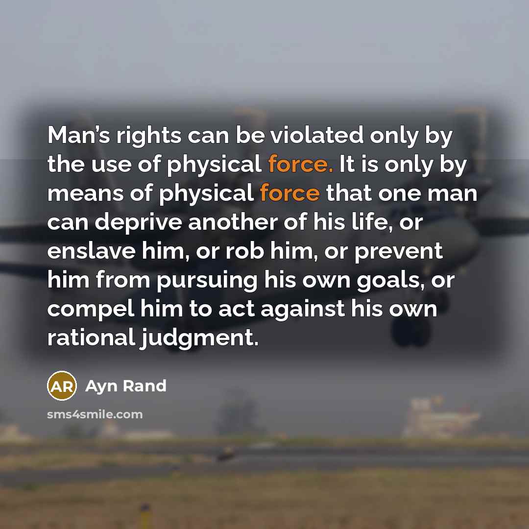 “Man’s rights can be violated only by the use of physical force. It is only by means of physical force that one man can deprive another of his life, or enslave him, or rob him, or prevent him from pursuing his own goals, or compel him to act against his own rational judgment.” quote by Ayn Rand