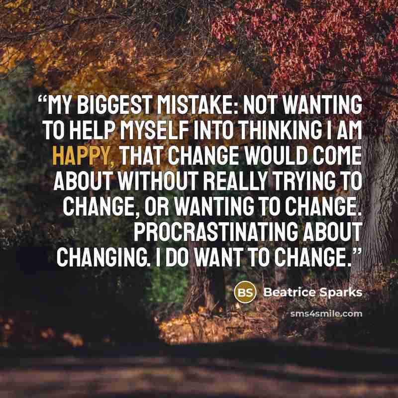 “My biggest mistake: not wanting to help myself into thinking I am happy, that change would come about without really trying to change, or wanting to change. Procrastinating about changing. I do want to change.” quote by Beatrice Sparks