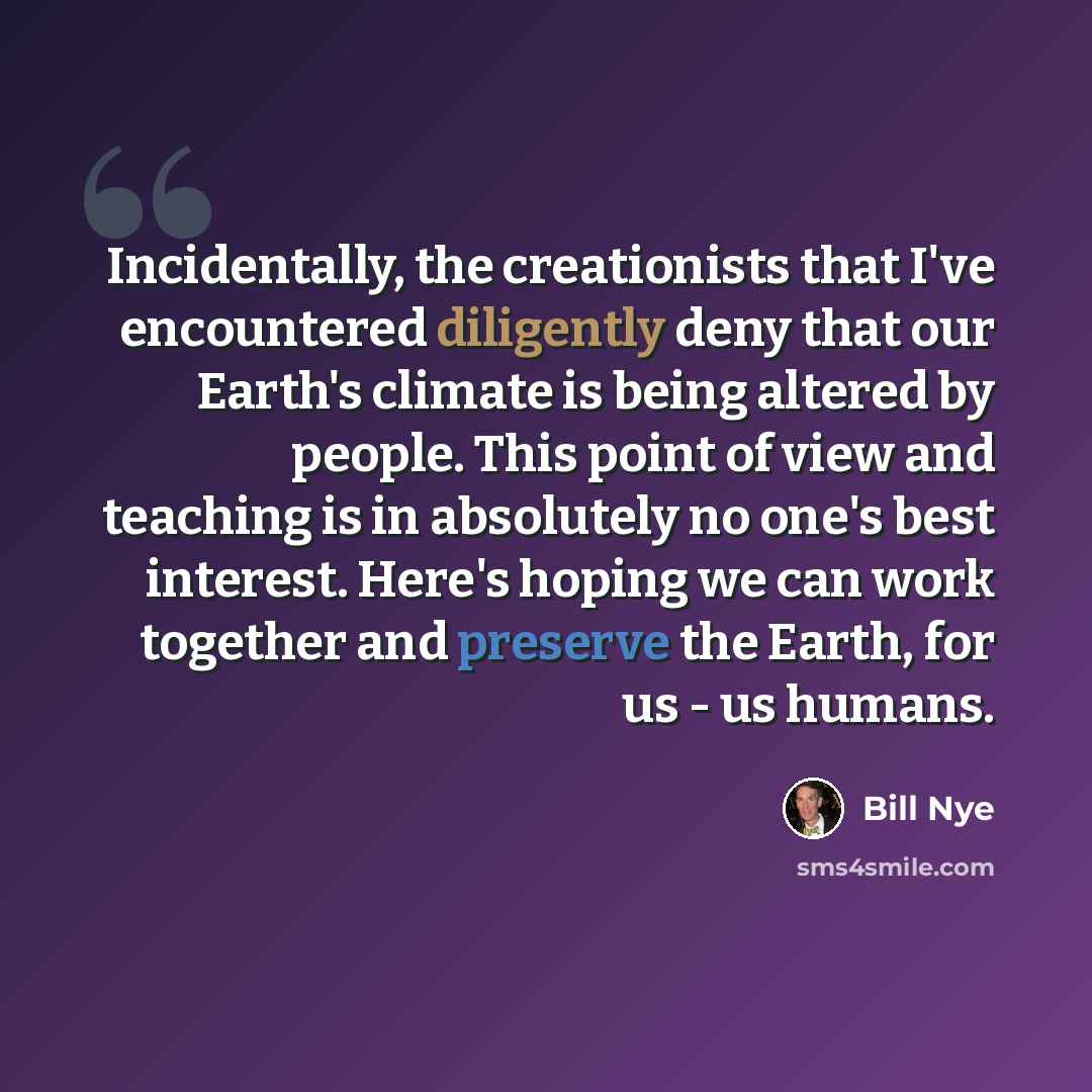 “Incidentally, the creationists that I've encountered diligently deny that our Earth's climate is being altered by people. This point of view and teaching is in absolutely no one's best interest. Here's hoping we can work together and preserve the Earth, for us - us humans.” quote by Bill Nye