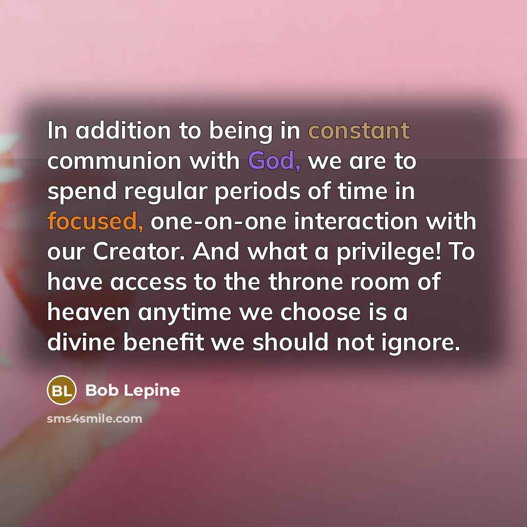 “In addition to being in constant communion with God, we are to spend regular periods of time in focused, one-on-one interaction with our Creator. And what a privilege! To have access to the throne room of heaven anytime we choose is a divine benefit we should not ignore.” quote by Bob Lepine