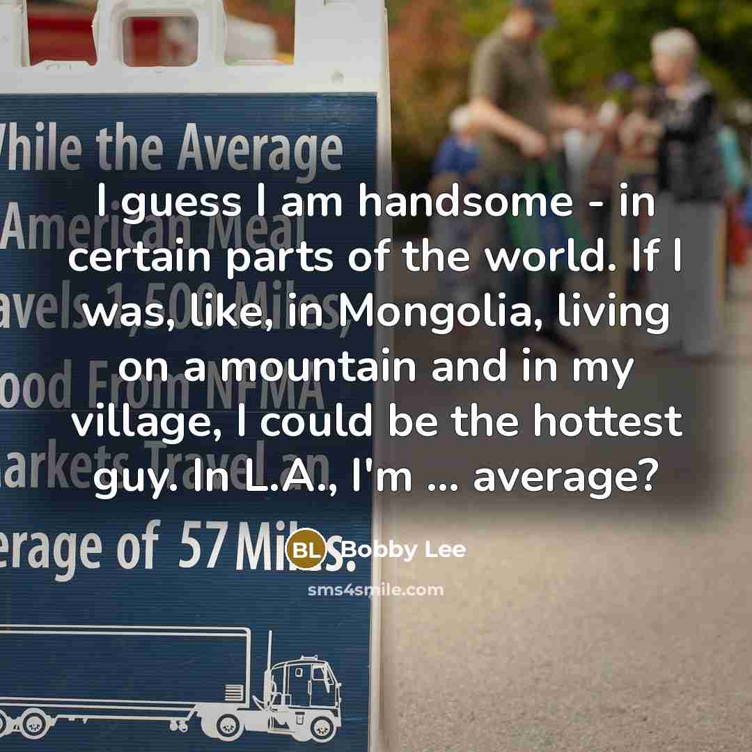 “I guess I am handsome - in certain parts of the world. If I was, like, in Mongolia, living on a mountain and in my village, I could be the hottest guy. In L.A., I'm ... average?” quote by Bobby Lee