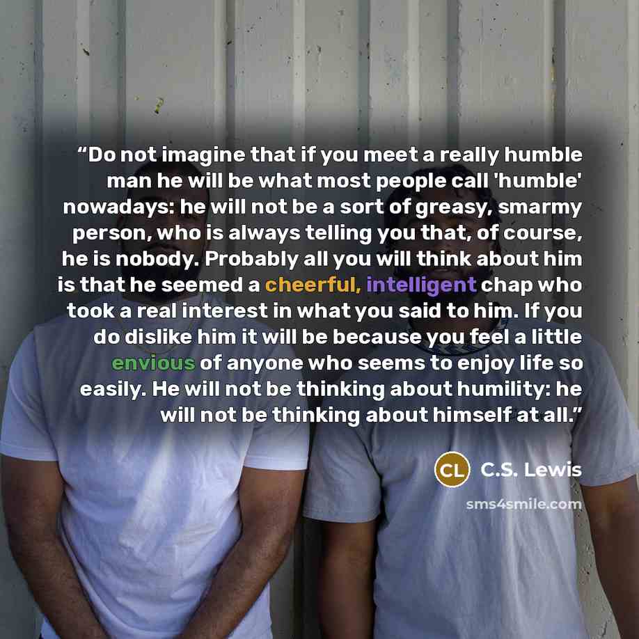 “Do not imagine that if you meet a really humble man he will be what most people call 'humble' nowadays: he will not be a sort of greasy, smarmy person, who is always telling you that, of course, he is nobody. Probably all you will think about him is that he seemed a cheerful, intelligent chap who…” quote by C.S. Lewis