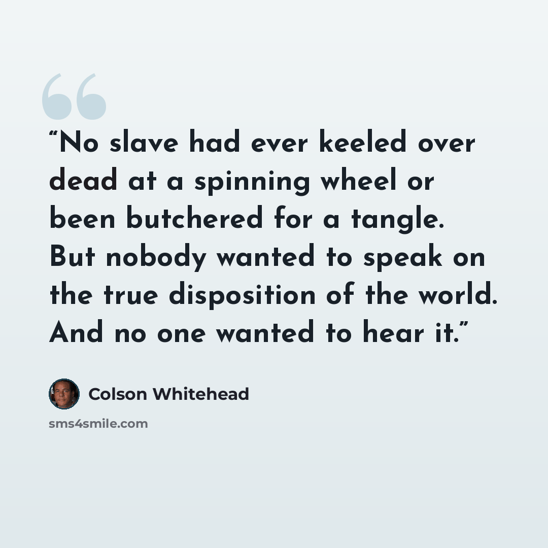 “No slave had ever keeled over dead at a spinning wheel or been butchered for a tangle. But nobody wanted to speak on the true disposition of the world. And no one wanted to hear it.” quote by Colson Whitehead