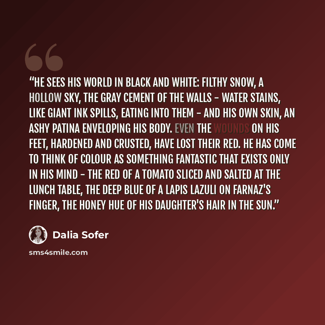 “He sees his world in black and white: Filthy snow, a hollow sky, the gray cement of the walls - water stains, like giant ink spills, eating into them - and his own skin, an ashy patina enveloping his body. Even the wounds on his feet, hardened and crusted, have lost their red. He has come to think…” quote by Dalia Sofer