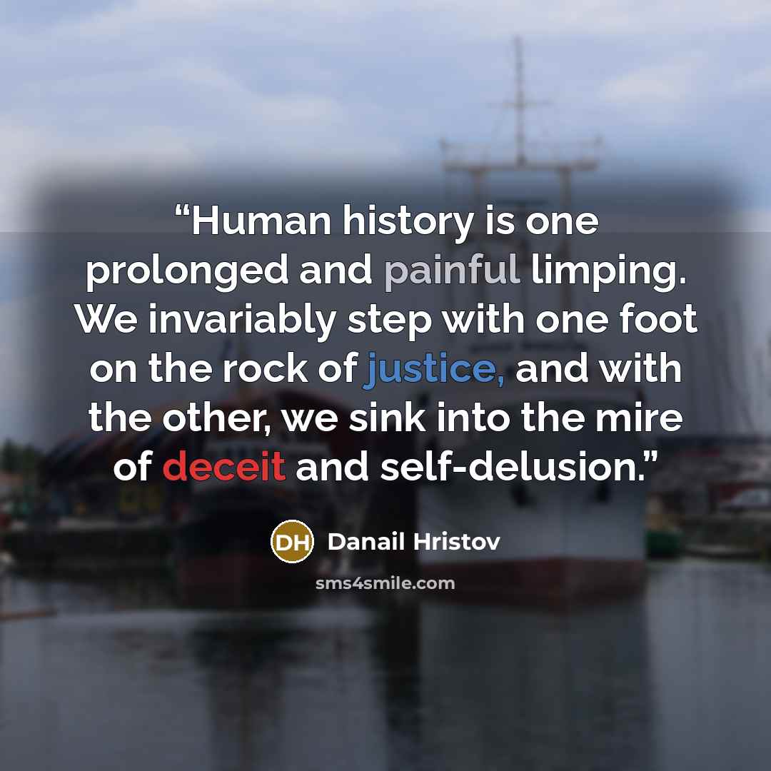 “Human history is one prolonged and painful limping. We invariably step with one foot on the rock of justice, and with the other, we sink into the mire of deceit and self-delusion.” quote by Danail Hristov