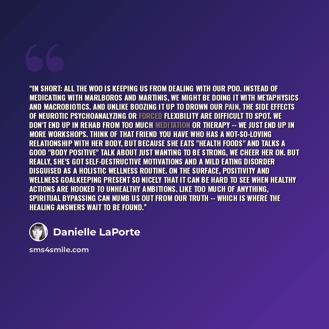“In short: all the woo is keeping us from dealing with our poo. Instead of medicating with Marlboros and martinis, we might be doing it with metaphysics and macrobiotics. And unlike boozing it up to drown our pain, the side effects of neurotic psychoanalyzing or forced flexibility are difficult to…” quote by Danielle LaPorte