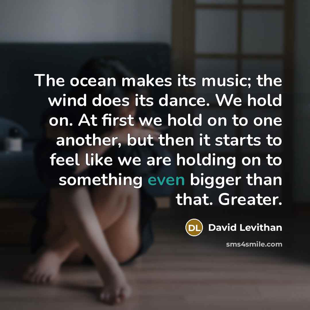 “The ocean makes its music; the wind does its dance. We hold on. At first we hold on to one another, but then it starts to feel like we are holding on to something even bigger than that. Greater.” quote by David Levithan
