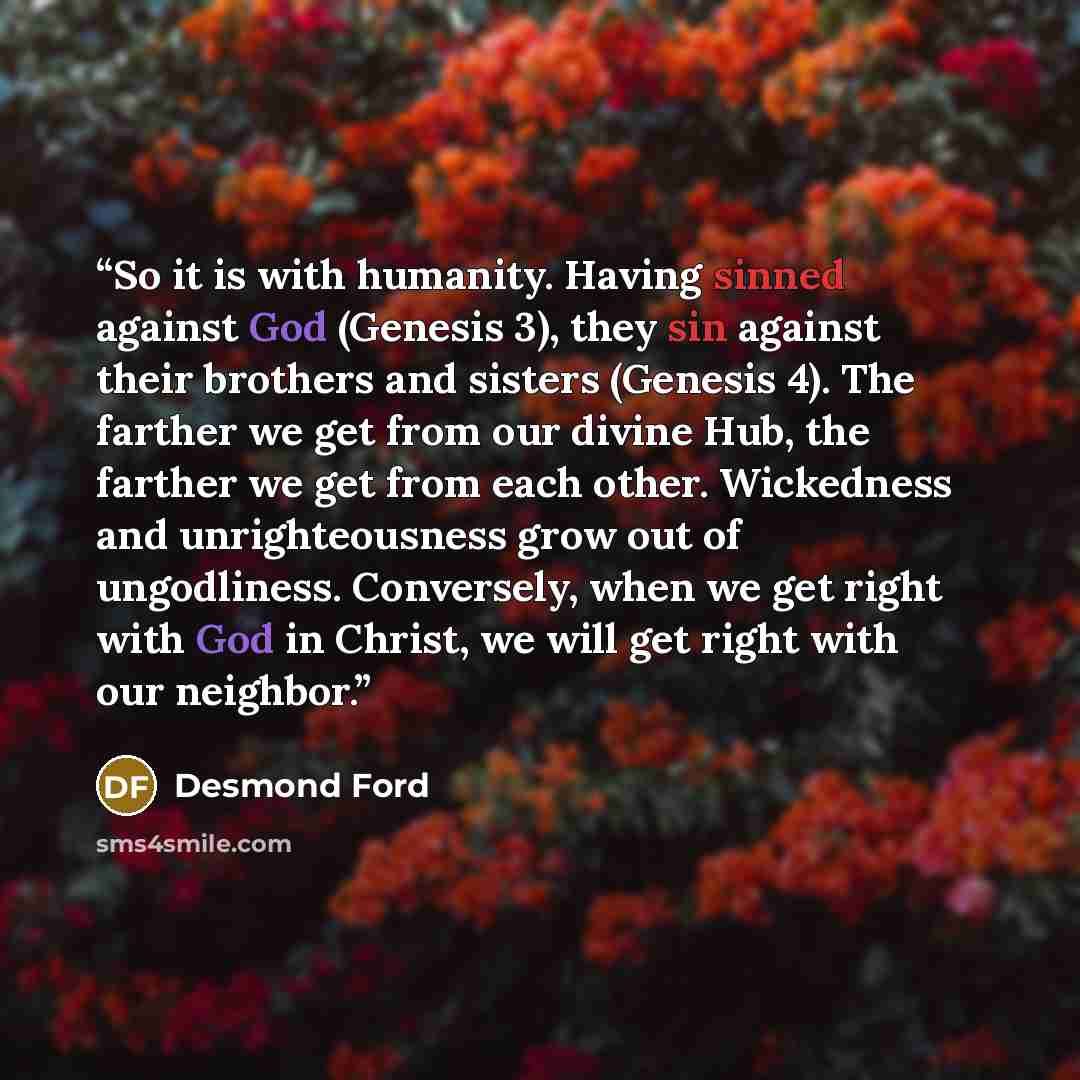 “So it is with humanity. Having sinned against God (Genesis 3), they sin against their brothers and sisters (Genesis 4). The farther we get from our divine Hub, the farther we get from each other. Wickedness and unrighteousness grow out of ungodliness. Conversely, when we get right with God in…” quote by Desmond Ford